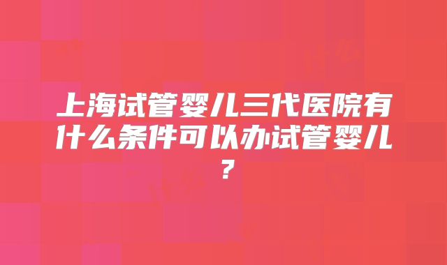 上海试管婴儿三代医院有什么条件可以办试管婴儿？