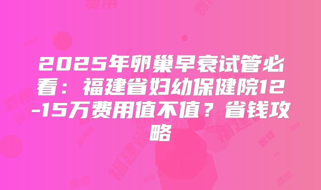 2025年卵巢早衰试管必看：福建省妇幼保健院12-15万费用值不值？省钱攻略