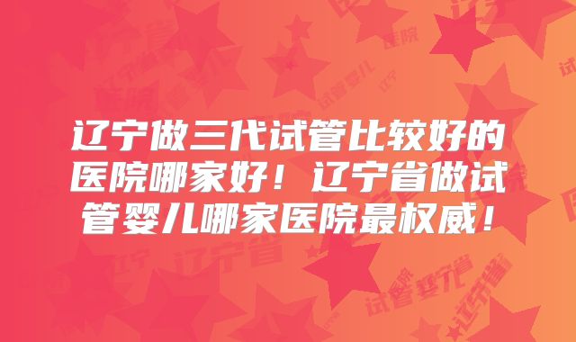 辽宁做三代试管比较好的医院哪家好！辽宁省做试管婴儿哪家医院最权威！
