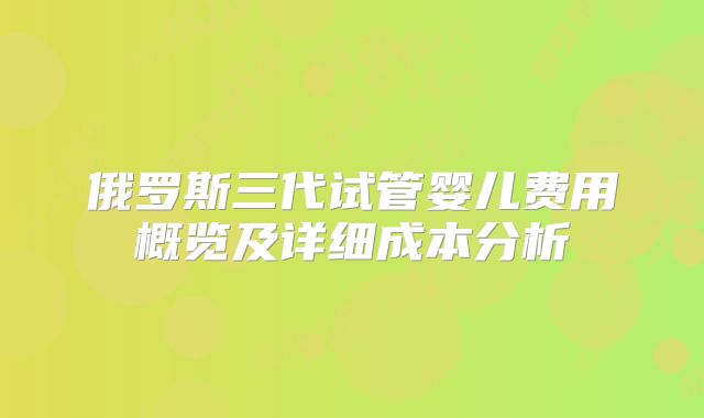 俄罗斯三代试管婴儿费用概览及详细成本分析