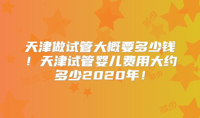 天津做试管大概要多少钱！天津试管婴儿费用大约多少2020年！