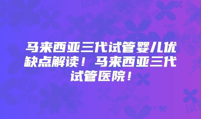 马来西亚三代试管婴儿优缺点解读！马来西亚三代试管医院！