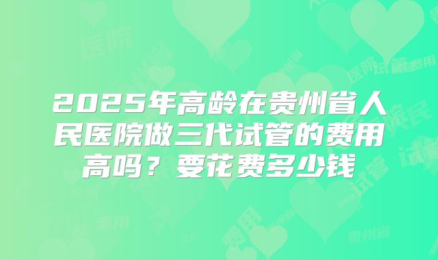 2025年高龄在贵州省人民医院做三代试管的费用高吗？要花费多少钱