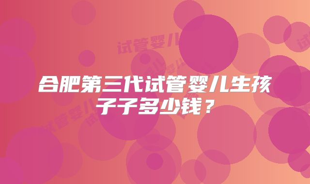 合肥第三代试管婴儿生孩子子多少钱？