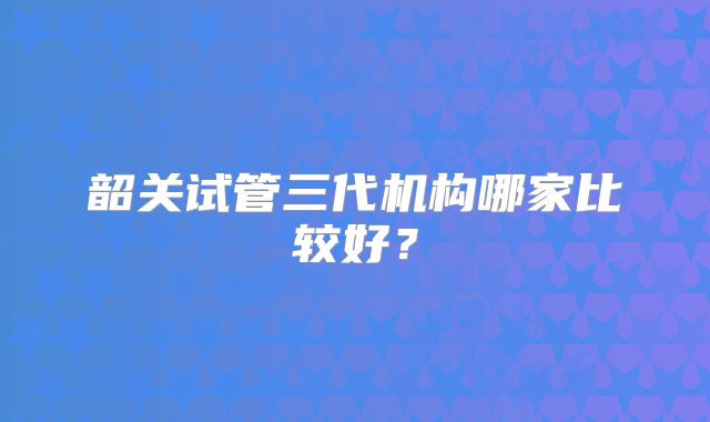 韶关试管三代机构哪家比较好?