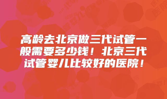 高龄去北京做三代试管一般需要多少钱！北京三代试管婴儿比较好的医院！