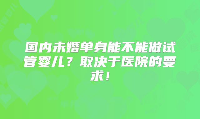 国内未婚单身能不能做试管婴儿?取决于医院的要求!