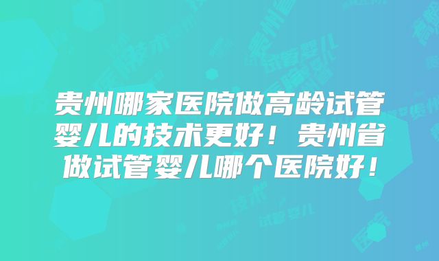 贵州哪家医院做高龄试管婴儿的技术更好!贵州省做试管婴儿哪个医院好!
