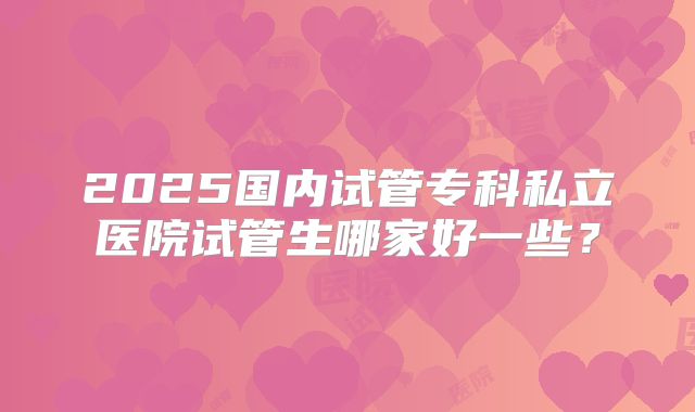 2025国内试管专科私立医院试管生哪家好一些？