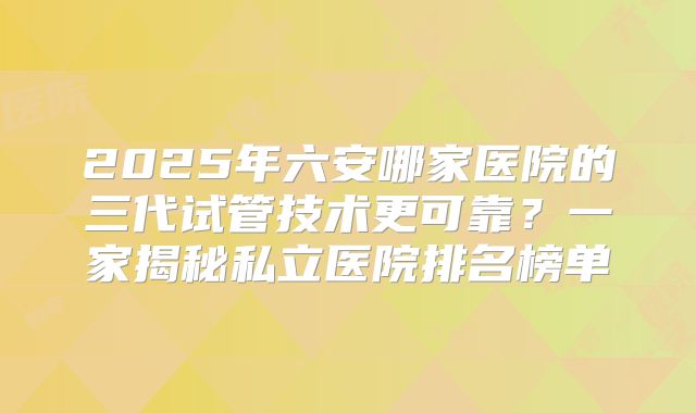 2025年六安哪家医院的三代试管技术更可靠？一家揭秘私立医院排名榜单