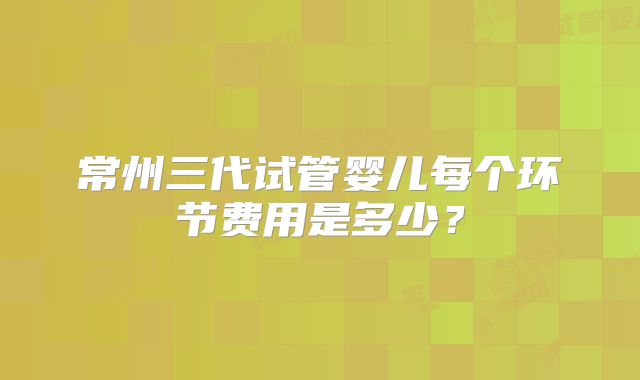 常州三代试管婴儿每个环节费用是多少?