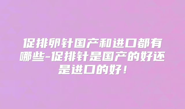促排卵针国产和进口都有哪些-促排针是国产的好还是进口的好！