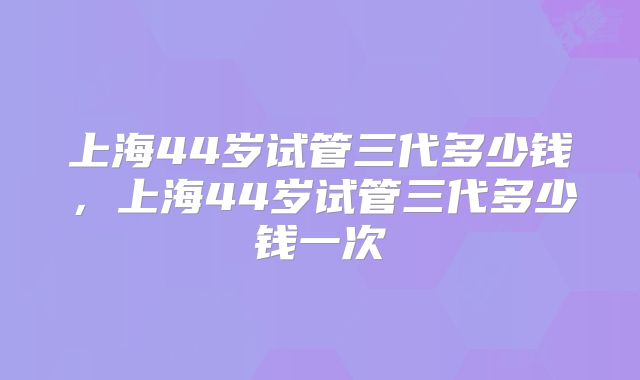 上海44岁试管三代多少钱，上海44岁试管三代多少钱一次