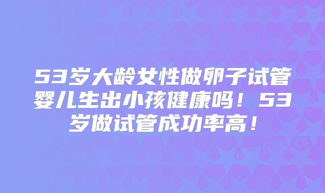 53岁大龄女性做卵子试管婴儿生出小孩健康吗!53岁做试管成功率高!
