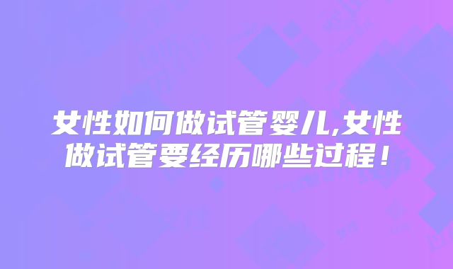 女性如何做试管婴儿,女性做试管要经历哪些过程！