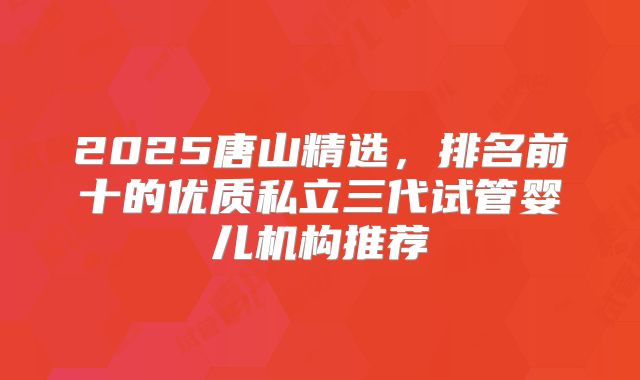 2025唐山精选,排名前十的优质私立三代试管婴儿机构推荐