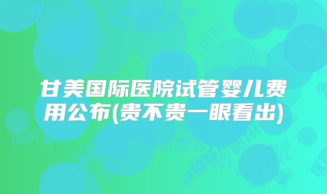 甘美国际医院试管婴儿费用公布(贵不贵一眼看出)