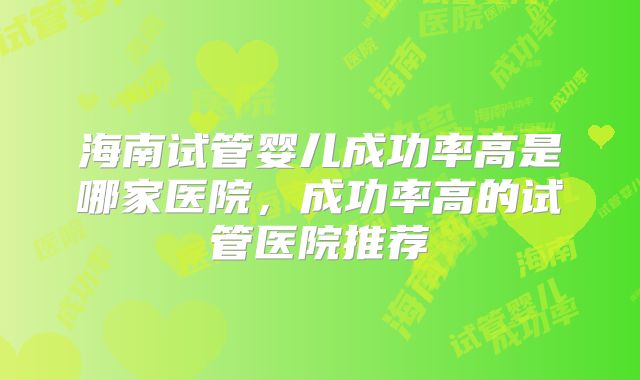 海南试管婴儿成功率高是哪家医院,成功率高的试管医院推荐