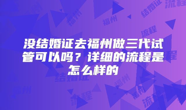 没结婚证去福州做三代试管可以吗？详细的流程是怎么样的