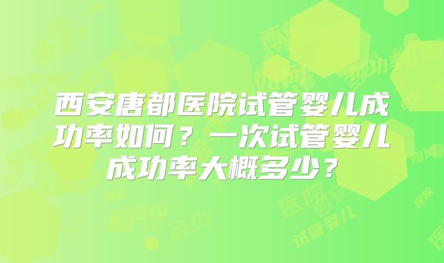 西安唐都医院试管婴儿成功率如何?一次试管婴儿成功率大概多少?