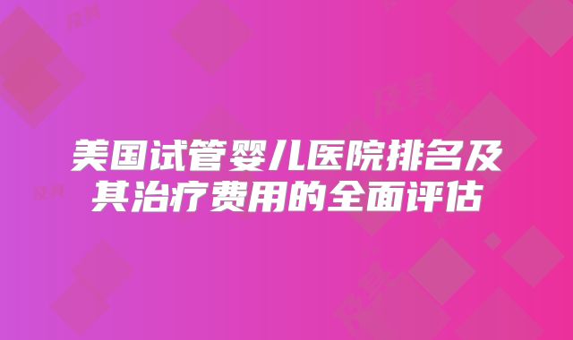 美国试管婴儿医院排名及其治疗费用的全面评估