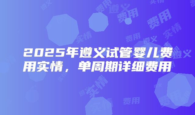 2025年遵义试管婴儿费用实情，单周期详细费用