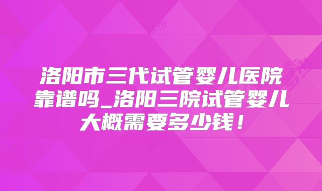 洛阳市三代试管婴儿医院靠谱吗_洛阳三院试管婴儿大概需要多少钱！