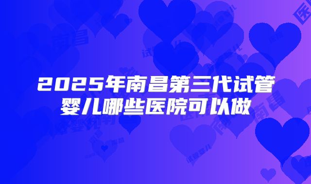 2025年南昌第三代试管婴儿哪些医院可以做