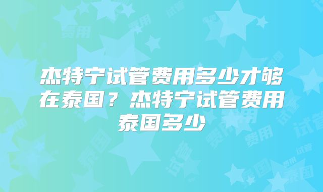 杰特宁试管费用多少才够在泰国？杰特宁试管费用泰国多少