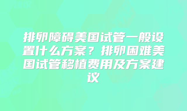 排卵障碍美国试管一般设置什么方案？排卵困难美国试管移植费用及方案建议