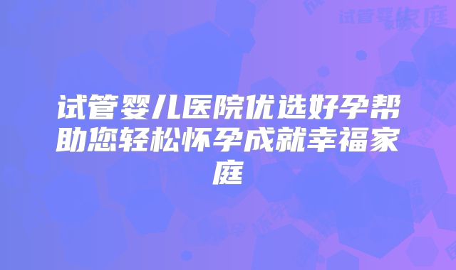 试管婴儿医院优选好孕帮助您轻松怀孕成就幸福家庭