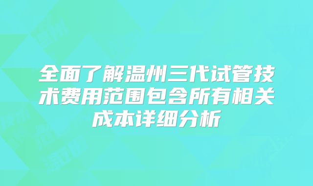 全面了解温州三代试管技术费用范围包含所有相关成本详细分析