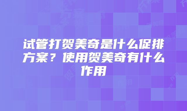 试管打贺美奇是什么促排方案？使用贺美奇有什么作用