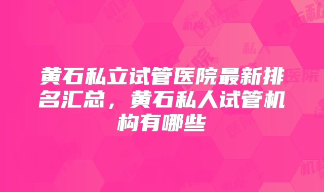 黄石私立试管医院最新排名汇总，黄石私人试管机构有哪些