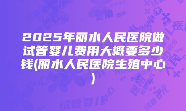 2025年丽水人民医院做试管婴儿费用大概要多少钱(丽水人民医院生殖中心)