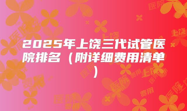 2025年上饶三代试管医院排名（附详细费用清单）