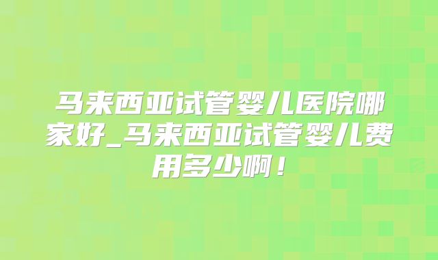 马来西亚试管婴儿医院哪家好_马来西亚试管婴儿费用多少啊！