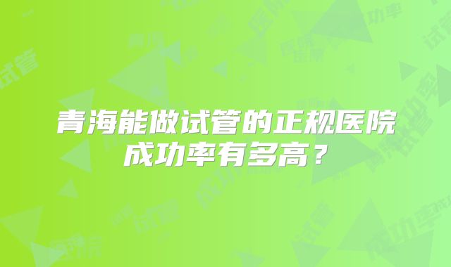 青海能做试管的正规医院成功率有多高？