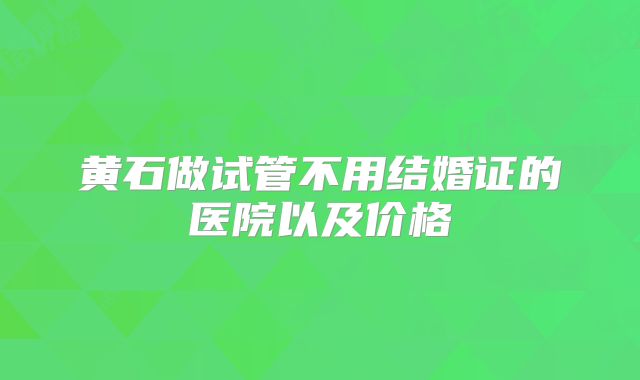 黄石做试管不用结婚证的医院以及价格