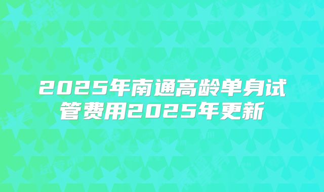 2025年南通高龄单身试管费用2025年更新