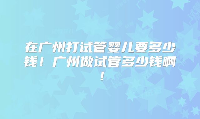 在广州打试管婴儿要多少钱！广州做试管多少钱啊！