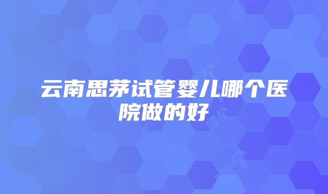 云南思茅试管婴儿哪个医院做的好