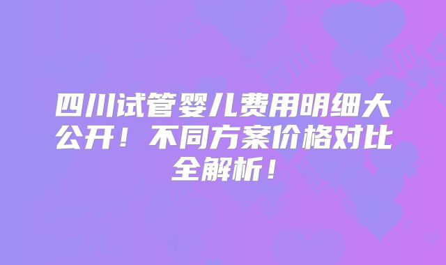 四川试管婴儿费用明细大公开！不同方案价格对比全解析！