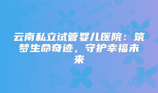 云南私立试管婴儿医院:筑梦生命奇迹,守护幸福未来