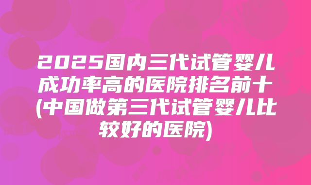 2025国内三代试管婴儿成功率高的医院排名前十(中国做第三代试管婴儿比较好的医院)