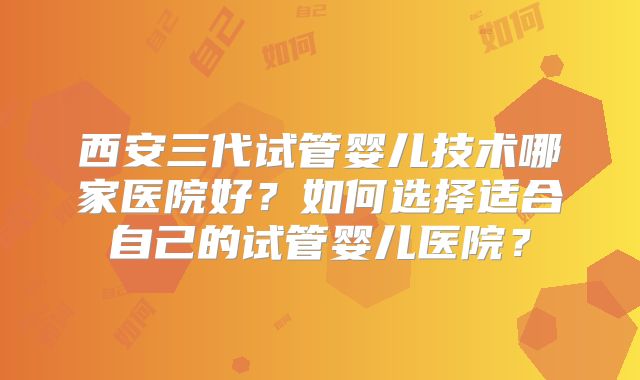 西安三代试管婴儿技术哪家医院好？如何选择适合自己的试管婴儿医院？
