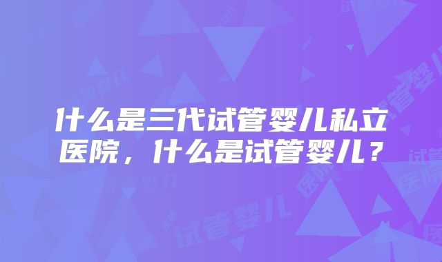 什么是三代试管婴儿私立医院，什么是试管婴儿？