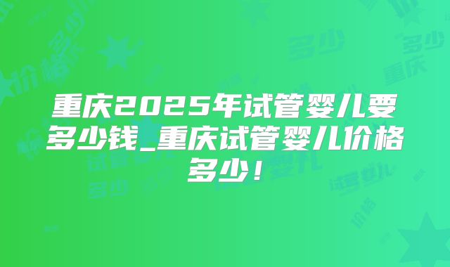 重庆2025年试管婴儿要多少钱_重庆试管婴儿价格多少！
