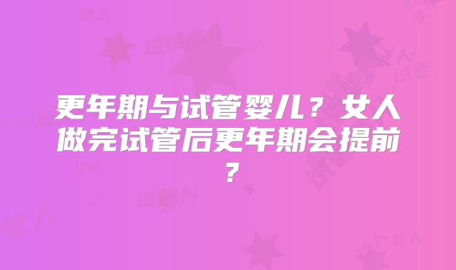 更年期与试管婴儿？女人做完试管后更年期会提前？