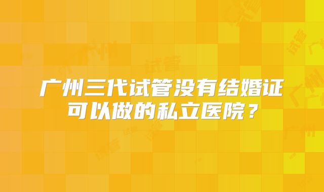 广州三代试管没有结婚证可以做的私立医院？